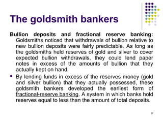 The goldsmith bankers
Bullion deposits and fractional reserve banking:
Goldsmiths noticed that withdrawals of bullion relative to
new bullion deposits were fairly predictable. As long as
the goldsmiths held reserves of gold and silver to cover
expected bullion withdrawals, they could lend paper
notes in excess of the amounts of bullion that they
actually kept on hand.
 By lending funds in excess of the reserves money (gold
and silver bullion) that they actually possessed, these
goldsmith bankers developed the earliest form of
fractional-reserve banking. A system in which banks hold
reserves equal to less than the amount of total deposits.
27
 