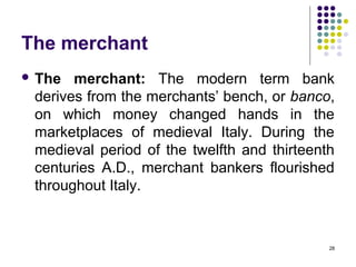 The merchant
 The merchant: The modern term bank
derives from the merchants’ bench, or banco,
on which money changed hands in the
marketplaces of medieval Italy. During the
medieval period of the twelfth and thirteenth
centuries A.D., merchant bankers flourished
throughout Italy.
28
 