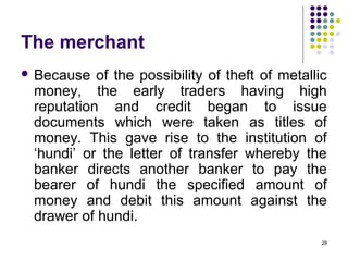 The merchant
 Because of the possibility of theft of metallic
money, the early traders having high
reputation and credit began to issue
documents which were taken as titles of
money. This gave rise to the institution of
‘hundi’ or the letter of transfer whereby the
banker directs another banker to pay the
bearer of hundi the specified amount of
money and debit this amount against the
drawer of hundi.
29
 