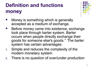 Definition and functions
money
 Money is something which is generally
accepted as a medium of exchange.
 Before money came into existence, exchange
took place through barter system. Barter
occurs when people directly exchange their
goods for someone else's goods.” The barter
system has certain advantages:
1. Simple and reduces the complexity of the
modern monetary system
2. There is no question of over/under production
3
 