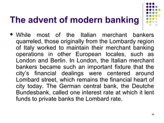 The advent of modern banking
 While most of the Italian merchant bankers
quarreled, those originally from the Lombardy region
of Italy worked to maintain their merchant banking
operations in other European locales, such as
London and Berlin. In London, the Italian merchant
bankers became such an important fixture that the
city’s financial dealings were centered around
Lombard street, which remains the financial heart of
city today. The German central bank, the Deutche
Bundesbank, called one interest rate at which it lent
funds to private banks the Lombard rate.
30
 