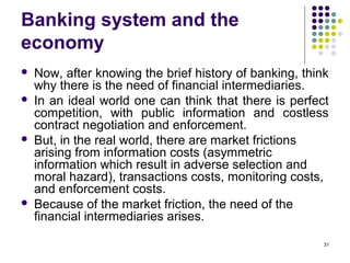 Banking system and the
economy
 Now, after knowing the brief history of banking, think
why there is the need of financial intermediaries.
 In an ideal world one can think that there is perfect
competition, with public information and costless
contract negotiation and enforcement.
 But, in the real world, there are market frictions
arising from information costs (asymmetric
information which result in adverse selection and
moral hazard), transactions costs, monitoring costs,
and enforcement costs.
 Because of the market friction, the need of the
financial intermediaries arises.
31
 