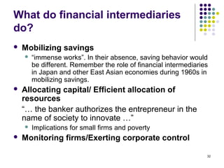 What do financial intermediaries
do?
 Mobilizing savings
 “immense works”. In their absence, saving behavior would
be different. Remember the role of financial intermediaries
in Japan and other East Asian economies during 1960s in
mobilizing savings.
 Allocating capital/ Efficient allocation of
resources
“… the banker authorizes the entrepreneur in the
name of society to innovate …”
 Implications for small firms and poverty
 Monitoring firms/Exerting corporate control
32
 