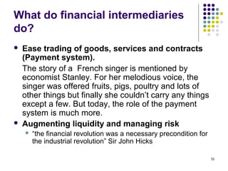 What do financial intermediaries
do?
 Ease trading of goods, services and contracts
(Payment system).
The story of a French singer is mentioned by
economist Stanley. For her melodious voice, the
singer was offered fruits, pigs, poultry and lots of
other things but finally she couldn’t carry any things
except a few. But today, the role of the payment
system is much more.
 Augmenting liquidity and managing risk
 “the financial revolution was a necessary precondition for
the industrial revolution” Sir John Hicks
33
 