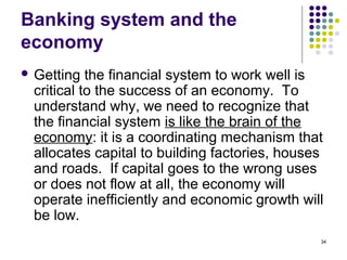 Banking system and the
economy
 Getting the financial system to work well is
critical to the success of an economy. To
understand why, we need to recognize that
the financial system is like the brain of the
economy: it is a coordinating mechanism that
allocates capital to building factories, houses
and roads. If capital goes to the wrong uses
or does not flow at all, the economy will
operate inefficiently and economic growth will
be low.
34
 
