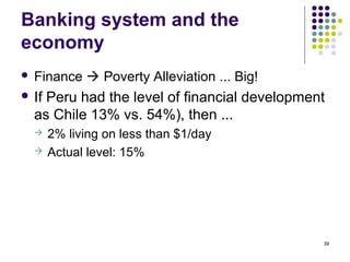Banking system and the
economy
 Finance  Poverty Alleviation ... Big!
 If Peru had the level of financial development
as Chile 13% vs. 54%), then ...
 2% living on less than $1/day
 Actual level: 15%
39
 