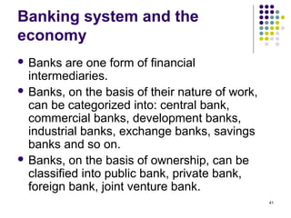 Banking system and the
economy
 Banks are one form of financial
intermediaries.
 Banks, on the basis of their nature of work,
can be categorized into: central bank,
commercial banks, development banks,
industrial banks, exchange banks, savings
banks and so on.
 Banks, on the basis of ownership, can be
classified into public bank, private bank,
foreign bank, joint venture bank.
41
 