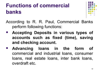 Functions of commercial
banks
According to R. R. Paul, Commercial Banks
perform following functions:
 Accepting Deposits in various types of
accounts such as fixed (time), saving
and checking account.
 Advancing loans in the form of
commercial and industrial loans, consumer
loans, real estate loans, inter bank loans,
overdraft etc.
42
 