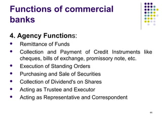 Functions of commercial
banks
4. Agency Functions:
 Remittance of Funds
 Collection and Payment of Credit Instruments like
cheques, bills of exchange, promissory note, etc.
 Execution of Standing Orders
 Purchasing and Sale of Securities
 Collection of Dividend's on Shares
 Acting as Trustee and Executor
 Acting as Representative and Correspondent
44
 