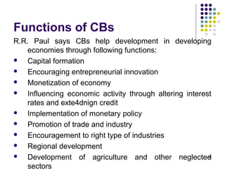 Functions of CBs
R.R. Paul says CBs help development in developing
economies through following functions:
 Capital formation
 Encouraging entrepreneurial innovation
 Monetization of economy
 Influencing economic activity through altering interest
rates and exte4dnign credit
 Implementation of monetary policy
 Promotion of trade and industry
 Encouragement to right type of industries
 Regional development
 Development of agriculture and other neglected
sectors
46
 