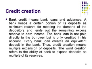 Credit creation
 Bank credit means bank loans and advances. A
bank keeps a certain portion of its deposits as
minimum reserve for meeting the demand of the
depositors and lends out the remaining excess
reserve to earn income. The bank loan is not paid
directly to the borrower but is only credited in his
account. Every bank loan creates an equivalent
deposit in the bank. Thus, credit creation means
multiple expansion of deposits. The word creation
refers to the ability of bank to expand deposits as
multiple of its reserves.
49
 
