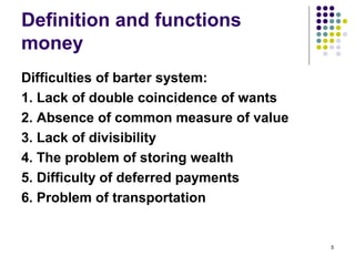 Definition and functions
money
Difficulties of barter system:
1. Lack of double coincidence of wants
2. Absence of common measure of value
3. Lack of divisibility
4. The problem of storing wealth
5. Difficulty of deferred payments
6. Problem of transportation
5
 