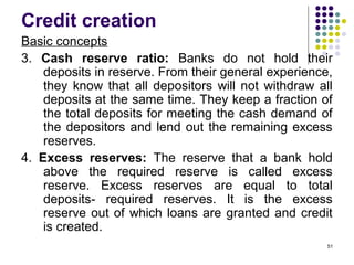 Credit creation
Basic concepts
3. Cash reserve ratio: Banks do not hold their
deposits in reserve. From their general experience,
they know that all depositors will not withdraw all
deposits at the same time. They keep a fraction of
the total deposits for meeting the cash demand of
the depositors and lend out the remaining excess
reserves.
4. Excess reserves: The reserve that a bank hold
above the required reserve is called excess
reserve. Excess reserves are equal to total
deposits- required reserves. It is the excess
reserve out of which loans are granted and credit
is created.
51
 