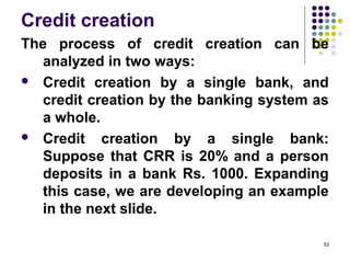 Credit creation
The process of credit creation can be
analyzed in two ways:
 Credit creation by a single bank, and
credit creation by the banking system as
a whole.
 Credit creation by a single bank:
Suppose that CRR is 20% and a person
deposits in a bank Rs. 1000. Expanding
this case, we are developing an example
in the next slide.
53
 
