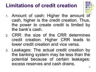 Limitations of credit creation
1. Amount of cash: Higher the amount of
cash, higher is the credit creation. Thus,
the power to create credit is limited by
the bank’s cash.
2. CRR: the size of the CRR determines
credit creation. Higher CRR leads to
lower credit creation and vice versa.
3. Leakages: The actual credit creation by
the banking system may be less than the
potential because of certain leakages:
excess reserves and cash drains.
59
 