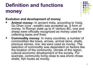 Definition and functions
money
Evolution and development of money
 Animal money: In ancient India, according to Veda,
Go Dhan (cow –wealth) was accepted as a form of
money. In Roman state up to 4th
century BC, cow and
sheep were officially recognized as money used for
collecting taxes and fines.
 Commodity money: In many countries, a number of
commodities like bows, arrows, animal skins, shells,
precious stones, rice, tea were used as money. The
selection of commodity was dependent on factors like
the location of the community, climate of the region,
cultural economic development of the society. For
example, community living close to sea shore chose
shells, fish hooks as money.
6
 