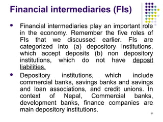 Financial intermediaries (FIs)
 Financial intermediaries play an important role
in the economy. Remember the five roles of
FIs that we discussed earlier. FIs are
categorized into (a) depository institutions,
which accept deposits (b) non depository
institutions, which do not have deposit
liabilities.
 Depository institutions, which include
commercial banks, savings banks and savings
and loan associations, and credit unions. In
context of Nepal, Commercial banks,
development banks, finance companies are
main depository institutions. 61
 