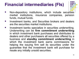 Financial intermediaries (FIs)
 Non-depository institutions, which include securities
market institutions, insurance companies, pension
funds, mutual funds.
 Investment banks, and Securities brokers and dealers
are the securities market institutions.
 Investment banks specialize in securities underwriting.
Underwriting can be firm commitment underwriting
in which investment bank purchases and distributes to
dealers and other purchasers all securities offered by a
business and standby commitment underwriting in
which the investment bank earns commissions for
helping the issuing firm sell its securities under the
guarantee that the investment bank will purchase for
resale any initially unsold securities.
62
 