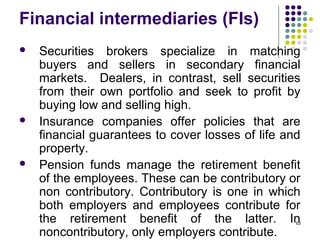 Financial intermediaries (FIs)
 Securities brokers specialize in matching
buyers and sellers in secondary financial
markets. Dealers, in contrast, sell securities
from their own portfolio and seek to profit by
buying low and selling high.
 Insurance companies offer policies that are
financial guarantees to cover losses of life and
property.
 Pension funds manage the retirement benefit
of the employees. These can be contributory or
non contributory. Contributory is one in which
both employers and employees contribute for
the retirement benefit of the latter. In
noncontributory, only employers contribute.
63
 