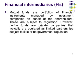 Financial intermediaries (FIs)
 Mutual funds are portfolios of financial
instruments managed by investment
companies on behalf of the shareholders.
These are subject to regulation. However,
hedge funds are private companies that
typically are operated as limited partnerships
subject to little or no government regulation.
64
 