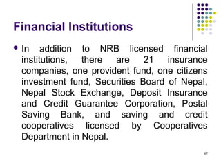 Financial Institutions
 In addition to NRB licensed financial
institutions, there are 21 insurance
companies, one provident fund, one citizens
investment fund, Securities Board of Nepal,
Nepal Stock Exchange, Deposit Insurance
and Credit Guarantee Corporation, Postal
Saving Bank, and saving and credit
cooperatives licensed by Cooperatives
Department in Nepal.
67
 