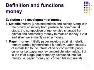 Definition and functions
money
Evolution and development of money
3. Metallic money (uncoined metals and coins): Along with
the growth of society from pastoral to commercial
stage, the composition of money also changed from
animal and commodity money to metallic money. Gold
and silver were mainly used a money.
4. Paper money: Initially paper receipts against metallic
money carried by merchants for safety. Later, scarcity
of metals led to the introduction of convertible paper
currency i.e. paper money convertible into metals. But
in the later stage, paper money developed into fiat
money i.e. paper money not convertible into metals.
7
 