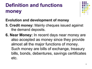 Definition and functions
money
Evolution and development of money
5. Credit money: Mainly cheques issued against
the demand deposits.
6. Near Money: In recent days near money are
also accepted as money since they provide
almost all the major functions of money.
Such money are bills of exchange, treasury
bills, bonds, debentures, savings certificates
etc.
8
 