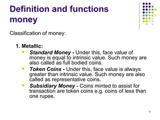 Definition and functions
money
Classification of money:
1. Metallic:
 Standard Money - Under this, face value of
money is equal to intrinsic value. Such money are
also called as full bodied coins.
 Token Coins - Under this, face value is always
greater than intrinsic value. Such money are also
called as representative coins.
 Subsidiary Money - Coins minted to assist for
transaction are token coins e.g. coins of less than
one rupee.
9
 