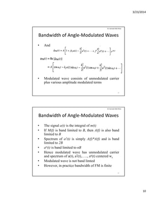 3/23/2014
10
Bandwidth of Angle‐Modulated Waves
• And
Dr. Sarmad Ullah Khan
• Modulated wave consists of unmodulated carrier
plus various amplitude modulated terms
19
Bandwidth of Angle‐Modulated Waves
• The signal a(t) is the integral of m(t)
• If M(f) is band limited to B then A(f) is also band
Dr. Sarmad Ullah Khan
• If M(f) is band limited to B, then A(f) is also band
limited to B
• Spectrum of a2(t) is simply A(f)*A(f) and is band
limited to 2B
• an(t) is band limited to nB
• Hence modulated wave has unmodulated carrierHence modulated wave has unmodulated carrier
and spectrum of a(t), a2(t),….., an(t) centered wc
• Modulated wave is not band limted
• However, in practice bandwidth of FM is finite
20
 