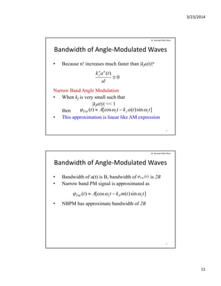 3/23/2014
11
Bandwidth of Angle‐Modulated Waves
• Because n! increases much faster than |kfa(t)|n
Dr. Sarmad Ullah Khan
Narrow Band Angle Modulation
• When kf is very small such that
|k (t)| << 1
0
!
)(

n
tak nn
f
|kfa(t)| << 1
then
• This approximation is linear like AM expression
21
]sin)([cos)( ttaktAt cfcFM  
Bandwidth of Angle‐Modulated Waves
• Bandwidth of a(t) is B, bandwidth of is 2B
• Narrow band PM signal is approximated as
Dr. Sarmad Ullah Khan
)(tFM
• Narrow band PM signal is approximated as
• NBPM has approximate bandwidth of 2B
]sin)([cos)( ttmktAt cPcPM  
22
 