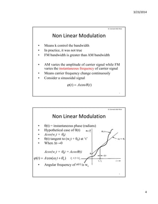 3/23/2014
4
Non Linear Modulation
• Means k control the bandwidth
• In practice it was not true
Dr. Sarmad Ullah Khan
• In practice, it was not true
• FM bandwidth is greater than AM bandwidth
• AM varies the amplitude of carrier signal while FM
varies the instantaneous frequency of carrier signal
• Means carrier frequency change continuously• Means carrier frequency change continuously
• Consider a sinusoidal signal
7
)(cos)( tAt  
Non Linear Modulation
• (t) = instantaneous phase (radians)
• Hypothetical case of (t)
Dr. Sarmad Ullah Khan
Hypothetical case of (t)
• Acos(wct + 0)
• (t) tangent to (wct + 0) at ‘t’
• When ∆t→0
Acos(wct + 0) = Acos(t)
• Angular frequency of is wc
8
)cos()( 0  tAt c 21 ttt 
)(t
 
