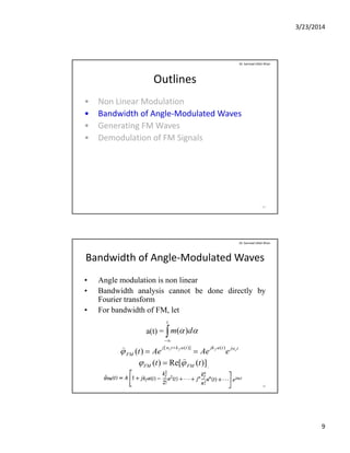 3/23/2014
9
Outlines
• Non Linear Modulation
B d idth f A l M d l t d W
Dr. Sarmad Ullah Khan
• Bandwidth of Angle‐Modulated Waves
• Generating FM Waves
• Demodulation of FM Signals
17
Bandwidth of Angle‐Modulated Waves
• Angle modulation is non linear
• Bandwidth analysis cannot be done directly by
Dr. Sarmad Ullah Khan
• Bandwidth analysis cannot be done directly by
Fourier transform
• For bandwidth of FM, let
a(t) = 
t
dm )(
18

tjwtajktaktwj
FM
cffc
eAeAet
)()]([
)( 



)](Re[)( tt FMFM 


 