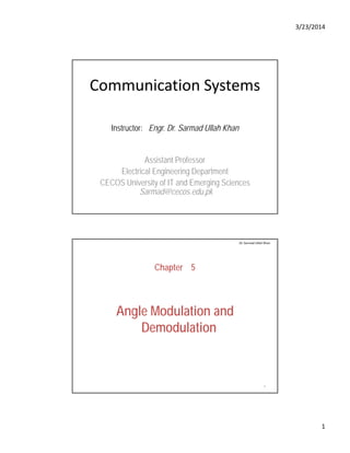 3/23/2014
1
Communication Systems
Instructor: Engr. Dr. Sarmad Ullah Khan
Assistant ProfessorAssistant Professor
Electrical Engineering Department
CECOS University of IT and Emerging Sciences
Sarmad@cecos.edu.pk
Chapter 5
Dr. Sarmad Ullah Khan
Angle Modulation and
Demodulation
2
 