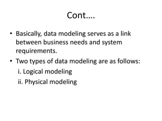 Cont….
• Basically, data modeling serves as a link
between business needs and system
requirements.
• Two types of data modeling are as follows:
i. Logical modeling
ii. Physical modeling
 