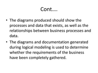 Cont….
• The diagrams produced should show the
processes and data that exists, as well as the
relationships between business processes and
data.
• The diagrams and documentation generated
during logical modeling is used to determine
whether the requirements of the business
have been completely gathered.
 