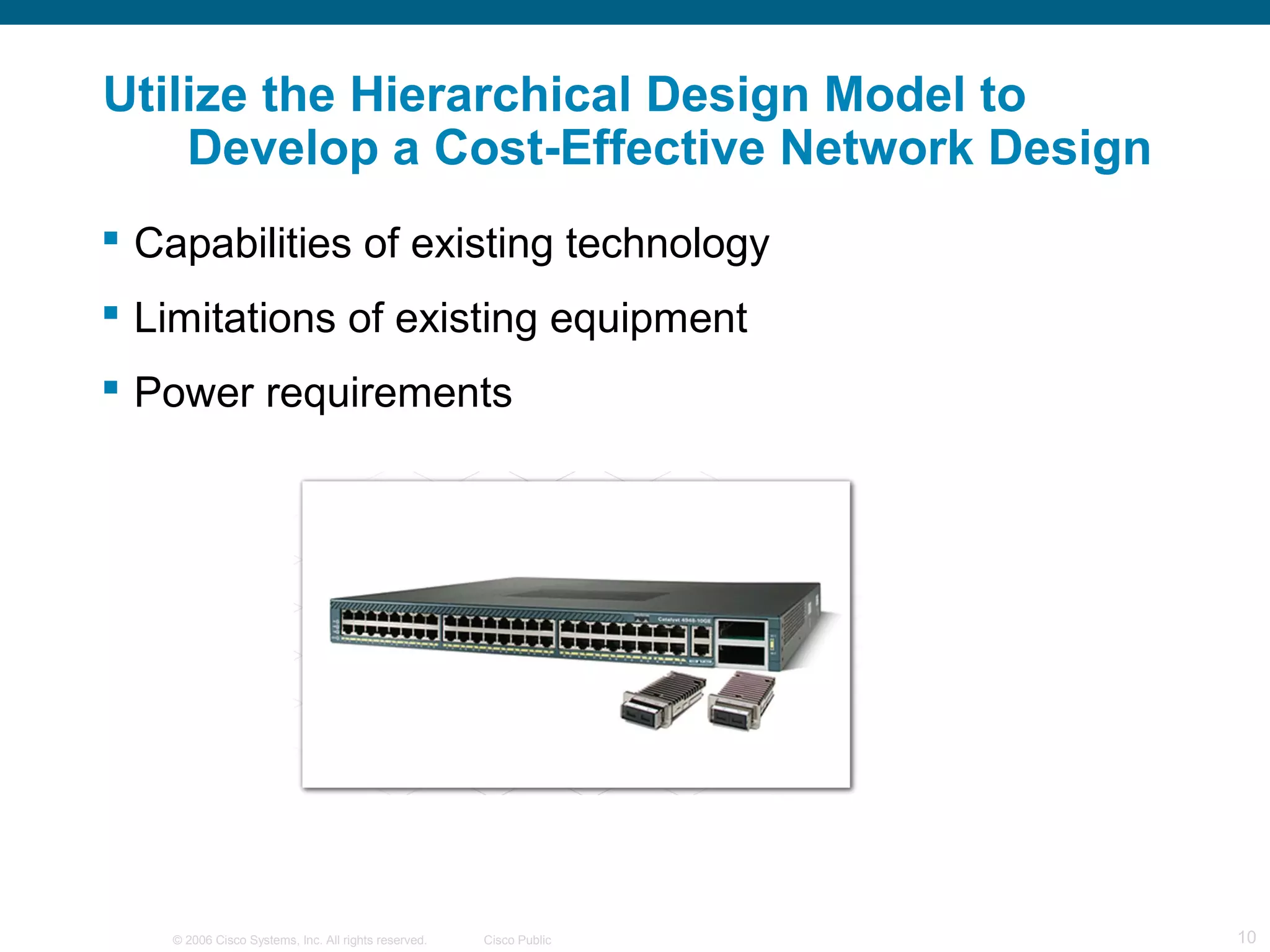 © 2006 Cisco Systems, Inc. All rights reserved. Cisco Public 10
Utilize the Hierarchical Design Model to
Develop a Cost-Effective Network Design
 Capabilities of existing technology
 Limitations of existing equipment
 Power requirements
 