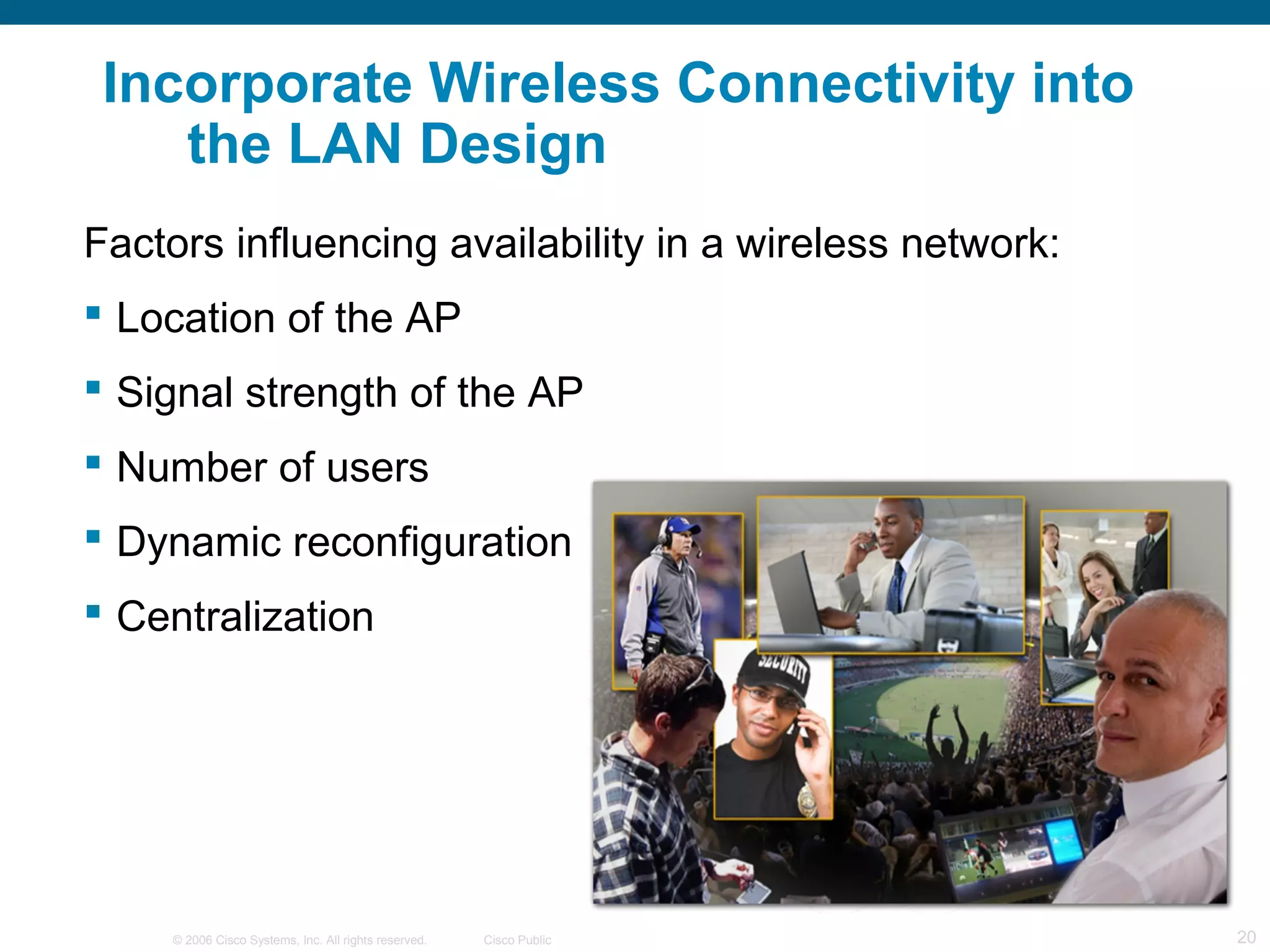 © 2006 Cisco Systems, Inc. All rights reserved. Cisco Public 20
Incorporate Wireless Connectivity into
the LAN Design
Factors influencing availability in a wireless network:
 Location of the AP
 Signal strength of the AP
 Number of users
 Dynamic reconfiguration
 Centralization
 