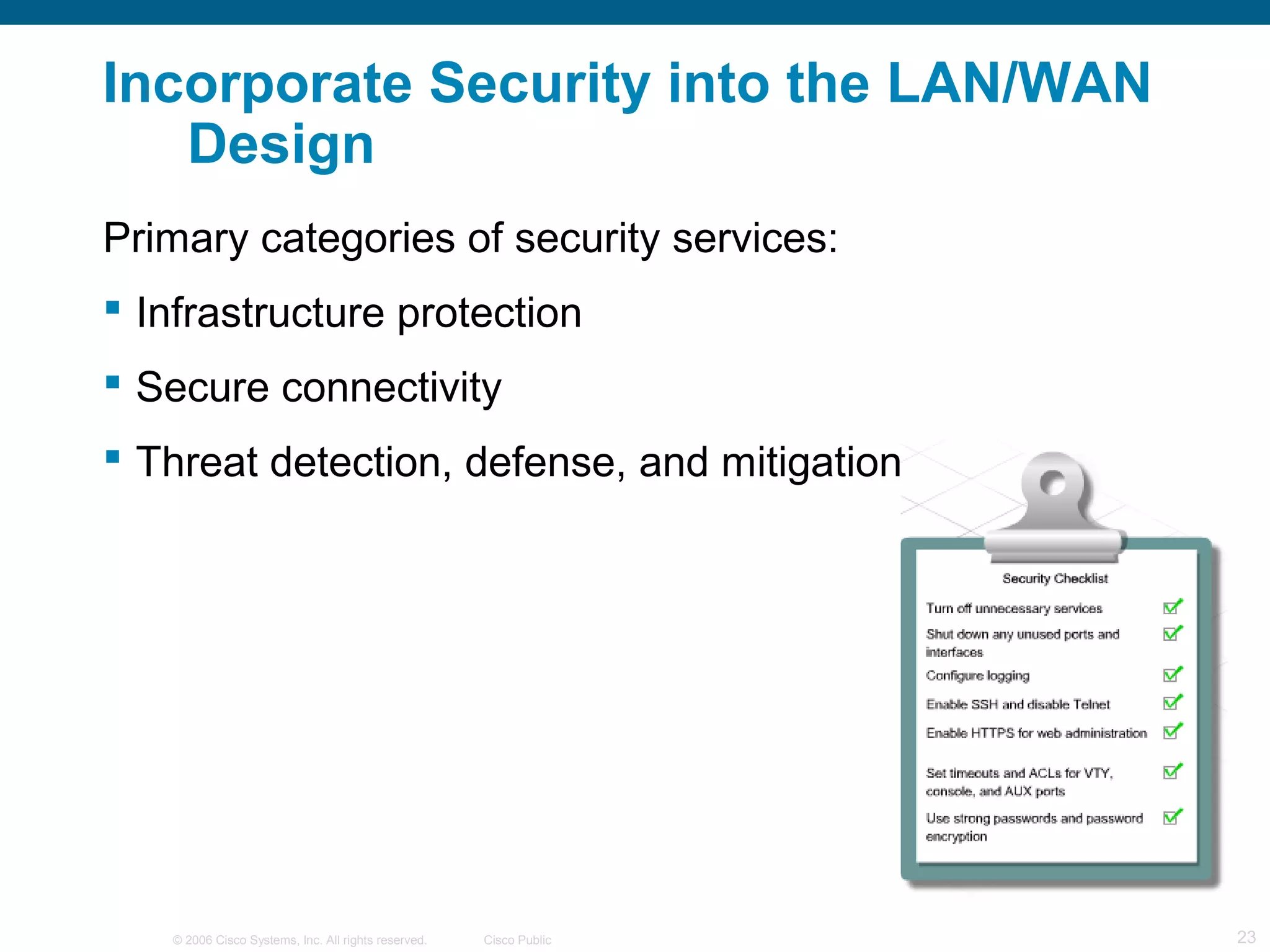 © 2006 Cisco Systems, Inc. All rights reserved. Cisco Public 23
Primary categories of security services:
 Infrastructure protection
 Secure connectivity
 Threat detection, defense, and mitigation
Incorporate Security into the LAN/WAN
Design
 