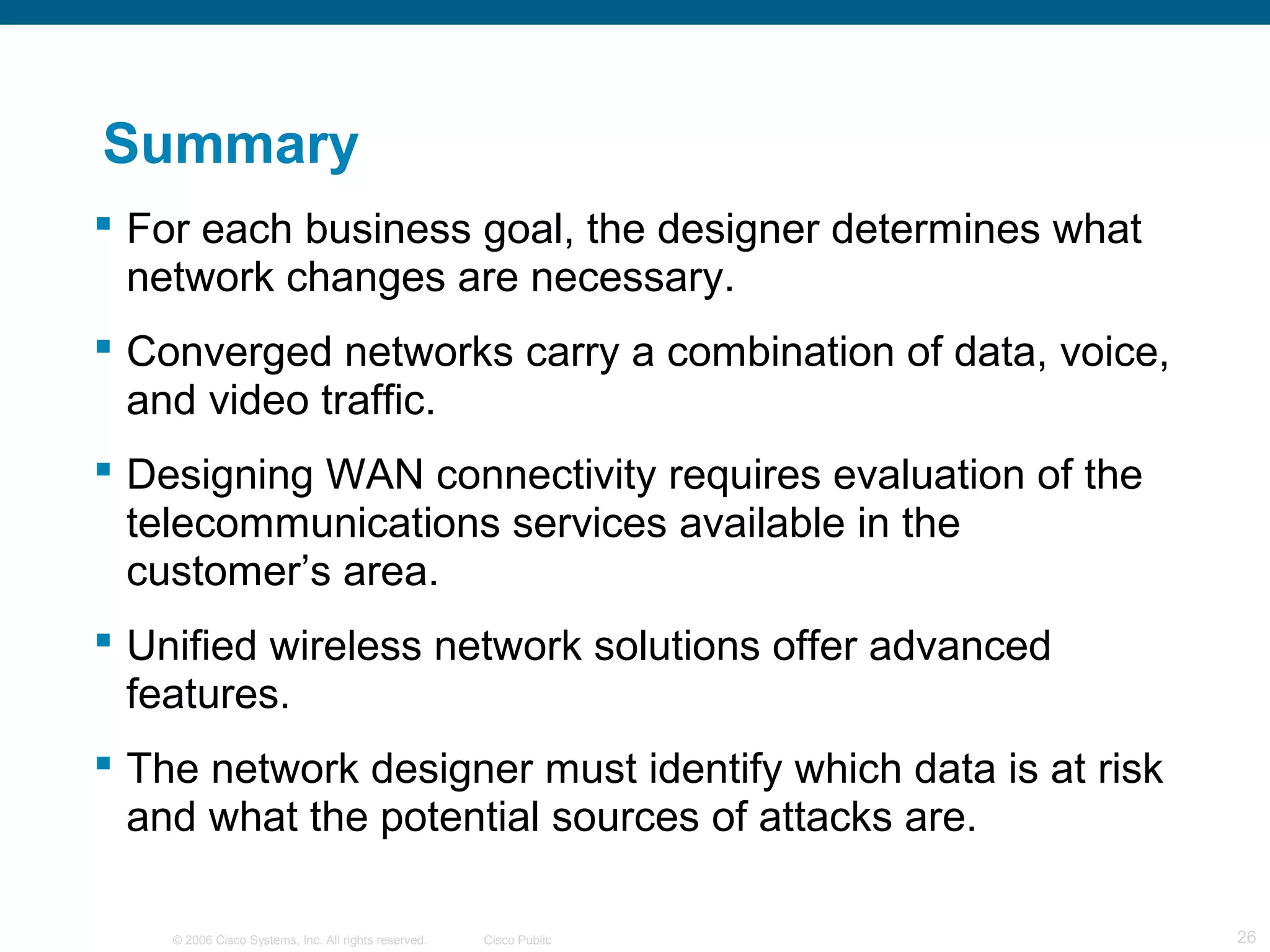 © 2006 Cisco Systems, Inc. All rights reserved. Cisco Public 26
Summary
 For each business goal, the designer determines what
network changes are necessary.
 Converged networks carry a combination of data, voice,
and video traffic.
 Designing WAN connectivity requires evaluation of the
telecommunications services available in the
customer’s area.
 Unified wireless network solutions offer advanced
features.
 The network designer must identify which data is at risk
and what the potential sources of attacks are.
 
