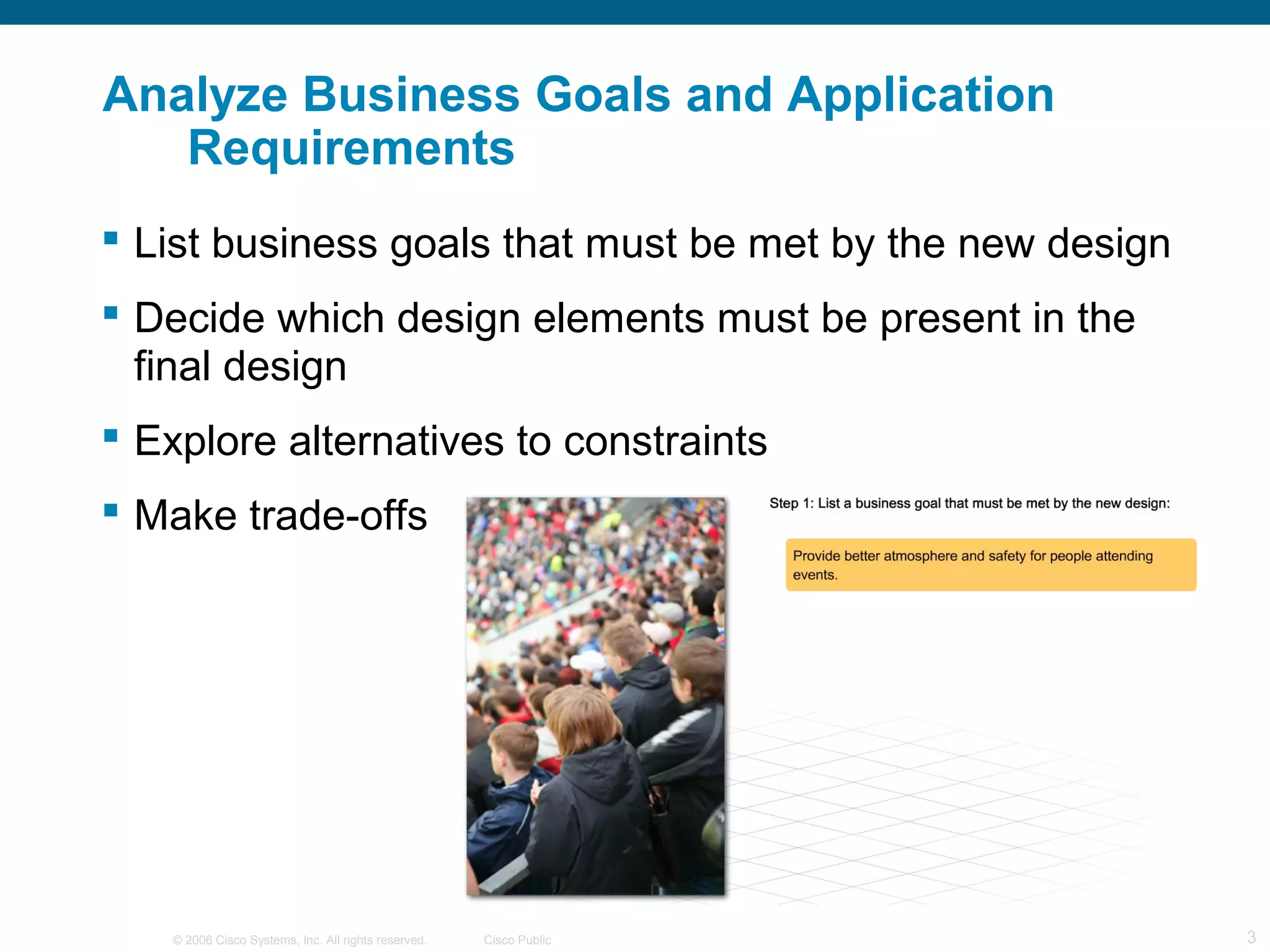 © 2006 Cisco Systems, Inc. All rights reserved. Cisco Public 3
Analyze Business Goals and Application
Requirements
 List business goals that must be met by the new design
 Decide which design elements must be present in the
final design
 Explore alternatives to constraints
 Make trade-offs
 