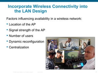 © 2006 Cisco Systems, Inc. All rights reserved. Cisco Public 20
Incorporate Wireless Connectivity into
the LAN Design
Factors influencing availability in a wireless network:
 Location of the AP
 Signal strength of the AP
 Number of users
 Dynamic reconfiguration
 Centralization
 