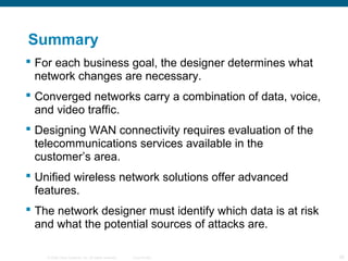 © 2006 Cisco Systems, Inc. All rights reserved. Cisco Public 26
Summary
 For each business goal, the designer determines what
network changes are necessary.
 Converged networks carry a combination of data, voice,
and video traffic.
 Designing WAN connectivity requires evaluation of the
telecommunications services available in the
customer’s area.
 Unified wireless network solutions offer advanced
features.
 The network designer must identify which data is at risk
and what the potential sources of attacks are.
 