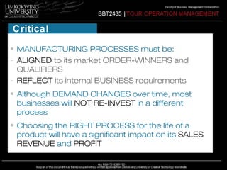 Critical 
reflections 
• MANUFACTURING PROCESSES must be: 
- ALIGNED to its market ORDER-WINNERS and 
QUALIFIERS 
- REFLECT its internal BUSINESS requirements 
• Although DEMAND CHANGES over time, most 
businesses will NOT RE-INVEST in a different 
process 
• Choosing the RIGHT PROCESS for the life of a 
product will have a significant impact on its SALES 
REVENUE and PROFIT 
 