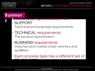 Summar 
y • Manufacturing processes must 
SUPPORT 
- Technical and business requirements 
• TECHNICAL requirements 
- The product specification 
• BUSINESS requirements 
- Volumes and market order-winners and 
qualifiers 
• Each process type has a different set of 
TRADE-OFFS 
 