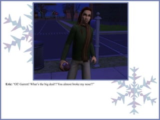 Eric: “OI! Garrett! What’s the big deal!? You almost broke my nose!!” 
 