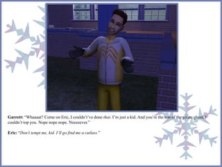 Garrett: “Whaaaat? Come on Eric, I couldn’t’ve done that. I’m just a kid. And you’re the son of the pirate ghost, I 
couldn’t top you. Nope nope nope. Neeeeever.” 
Eric: “Don’t tempt me, kid. I’ll go find me a cutlass.” 
 