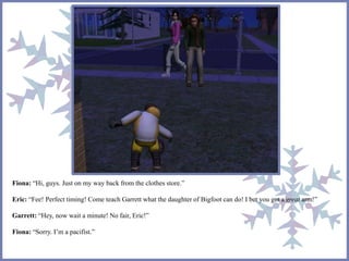Fiona: “Hi, guys. Just on my way back from the clothes store.” 
Eric: “Fee! Perfect timing! Come teach Garrett what the daughter of Bigfoot can do! I bet you got a great arm!” 
Garrett: “Hey, now wait a minute! No fair, Eric!” 
Fiona: “Sorry. I’m a pacifist.” 
 