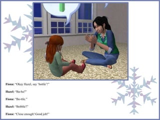 Fiona: “Okay Hazel, say ‘bottle’!” 
Hazel: “Ba-ba?” 
Fiona: “Bo-ttle.” 
Hazel: “Bobble?” 
Fiona: “Close enough! Good job!” 
 