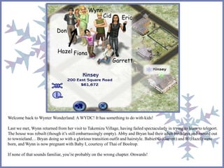 Wynn 
Cid Eric 
Garrett 
Fiona 
Don 
Hazel 
Welcome back to Wynter Wonderland: A WYDC! It has something to do with kids! 
Last we met, Wynn returned from her visit to Takemizu Village, having failed spectacularly in trying to learn to teleport. 
The house was rebuilt (though it’s still embarrassingly empty). Abby and Bryan had their adult birthdays and moved out 
to townieland… Bryan doing so with a glorious transition outfit and hairstyle. Babies G (Garrett) and H (Hazel) were 
born, and Wynn is now pregnant with Baby I, courtesy of Thai of Boolrop. 
If none of that sounds familiar, you’re probably on the wrong chapter. Onwards! 
 