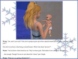Wynn: “Aw, aren’t you cute!? I bet you’re going to grow up to have special simself powers, aren’t you Ivan? Aren’t 
you!?” 
You don’t even know what being a simself means. What’s this about “powers”? 
Wynn: “I do too know what simselves are. They’re minor gods. That makes Ivan a demigod. Hehehe.” 
…fair enough. Though I’m not so sure about this “minor” part. Hmph. 
Wynn: “What are you getting offended for?” 
 